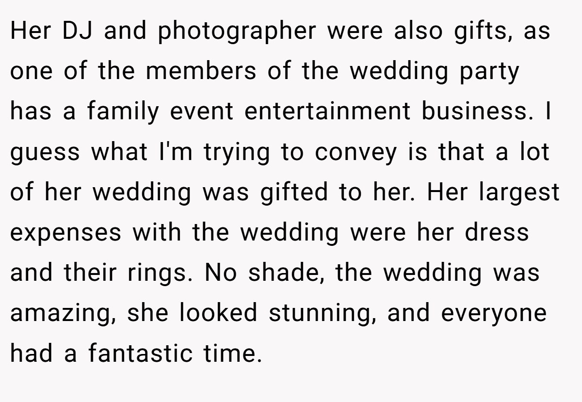 Her DJ and photographer were also gifts, as one of the members of the wedding party has a family event entertainment business. I guess what I'm trying to convey is that a lot of her wedding was gifted to her. Her largest expenses with the wedding were her dress and their rings. No shade, the wedding was amazing, she looked stunning, and everyone had a fantastic time.
