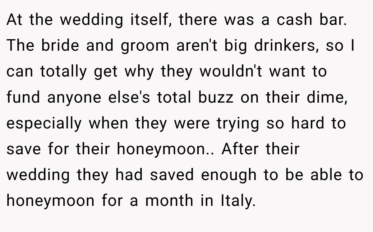 At the wedding itself, there was a cash bar. The bride and groom aren't big drinkers, so I can totally get why they wouldn't want to fund anyone else's total buzz on their dime, especially when they were trying so hard to save for their honeymoon.. After their wedding they had saved enough to be able to honeymoon for a month in Italy.