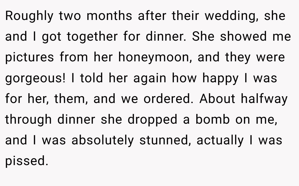 Roughly two months after their wedding, she and I got together for dinner. She showed me pictures from her honeymoon, and they were gorgeous! I told her again how happy I was for her, them, and we ordered. About halfway through dinner she dropped a bomb on me, and I was absolutely stunned, actually I was pissed.