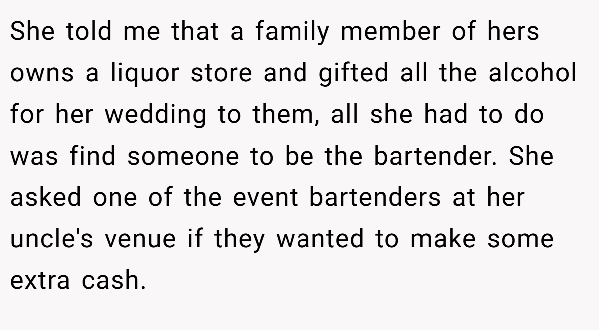 She told me that a family member of hers owns a liquor store and gifted all the alcohol for her wedding to them, all she had to do was find someone to be the bartender. She asked one of the event bartenders at her uncle's venue if they wanted to make some extra cash.