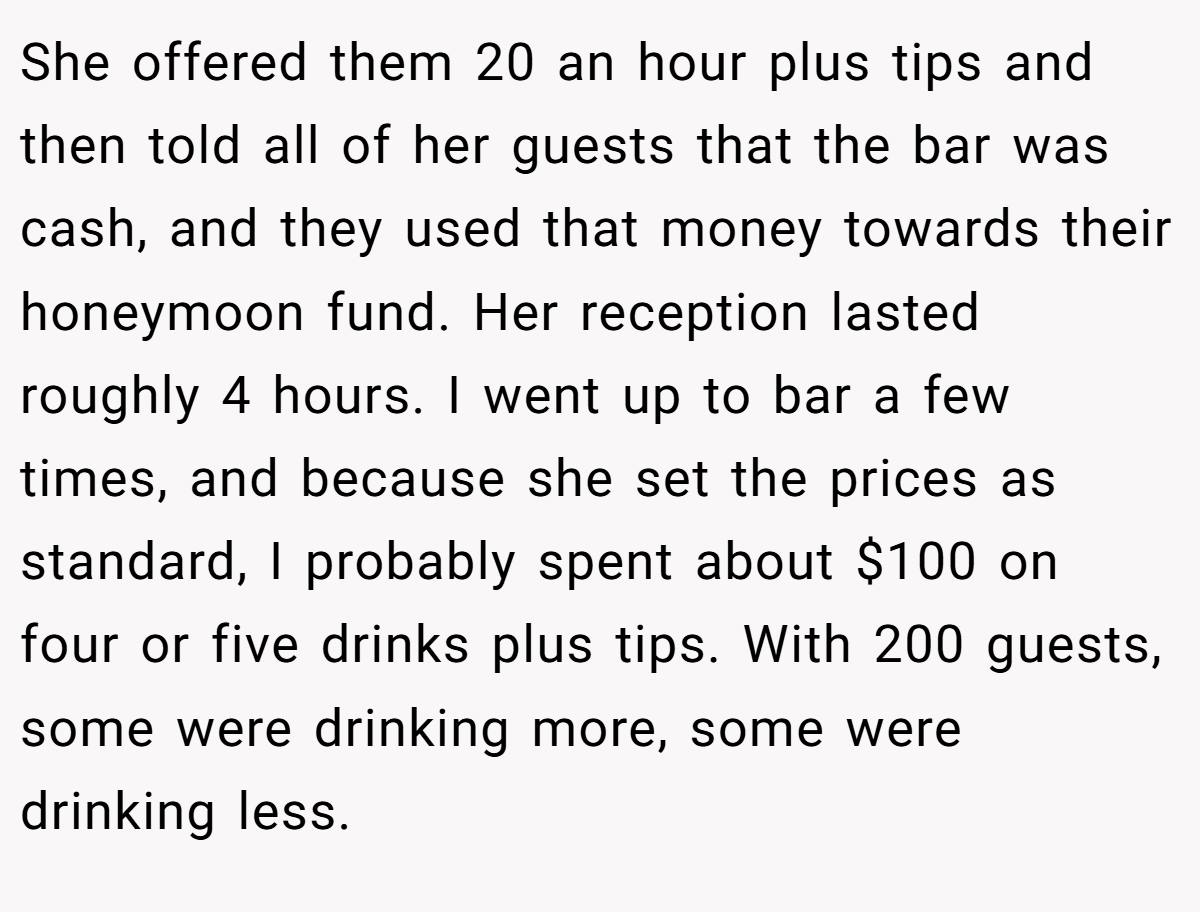 She offered them 20 an hour plus tips and then told all of her guests that the bar was cash, and they used that money towards their honeymoon fund. Her reception lasted roughly 4 hours. I went up to bar a few times, and because she set the prices as standard, I probably spent about $100 on four or five drinks plus tips. With 200 guests, some were drinking more, some were drinking less.