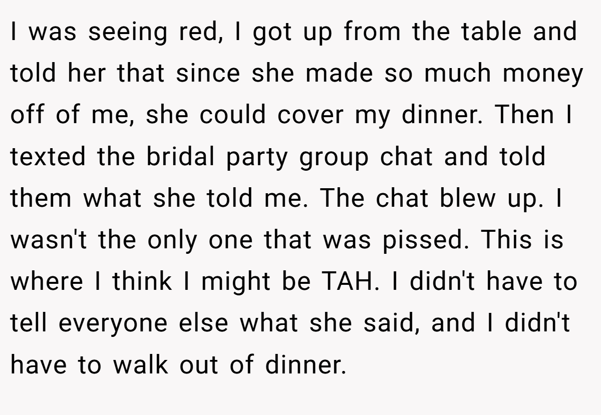 I was seeing red, I got up from the table and told her that since she made so much money off of me, she could cover my dinner. Then I texted the bridal party group chat and told them what she told me. The chat blew up. I wasn't the only one that was pissed. This is where I think I might be TAH. I didn't have to tell everyone else what she said, and I didn't have to walk out of dinner.