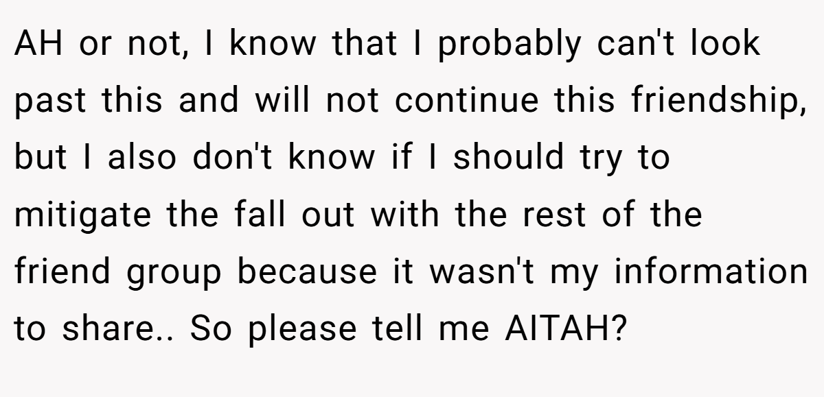 AH or not, I know that I probably can't look past this and will not continue this friendship, but I also don't know if I should try to mitigate the fall out with the rest of the friend group because it wasn't my information to share.. So please tell me AITAH? 