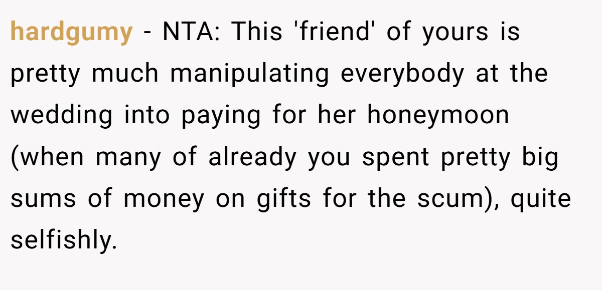 hardgumy − NTA: This 'friend' of yours is pretty much manipulating everybody at the wedding into paying for her honeymoon (when many of already you spent pretty big sums of money on gifts for the scum), quite selfishly.