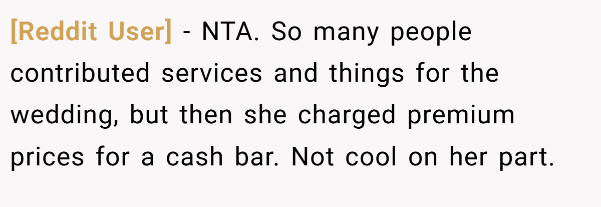 [Reddit User] − NTA. So many people contributed services and things for the wedding, but then she charged premium prices for a cash bar. Not cool on her part.