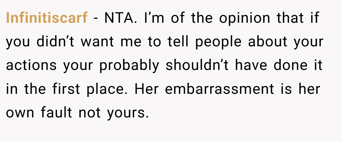 Infinitiscarf − NTA. I’m of the opinion that if you didn’t want me to tell people about your actions your probably shouldn’t have done it in the first place. Her embarrassment is her own fault not yours.