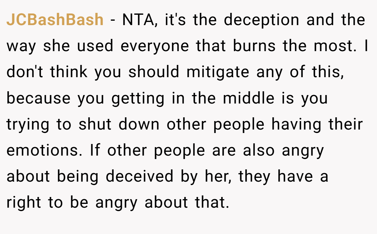 JCBashBash − NTA, it's the deception and the way she used everyone that burns the most. I don't think you should mitigate any of this, because you getting in the middle is you trying to shut down other people having their emotions. If other people are also angry about being deceived by her, they have a right to be angry about that.
