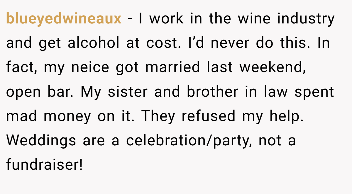 blueyedwineaux − I work in the wine industry and get alcohol at cost. I’d never do this. In fact, my neice got married last weekend, open bar. My sister and brother in law spent mad money on it. They refused my help. Weddings are a celebration/party, not a fundraiser!