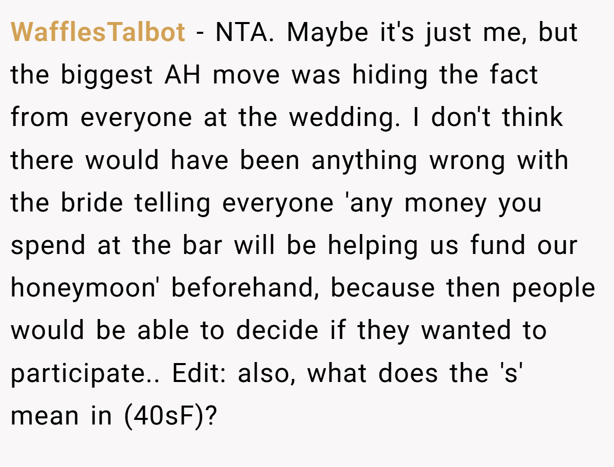 WafflesTalbot − NTA. Maybe it's just me, but the biggest AH move was hiding the fact from everyone at the wedding. I don't think there would have been anything wrong with the bride telling everyone 'any money you spend at the bar will be helping us fund our honeymoon' beforehand, because then people would be able to decide if they wanted to participate.. Edit: also, what does the 's' mean in (40sF)?