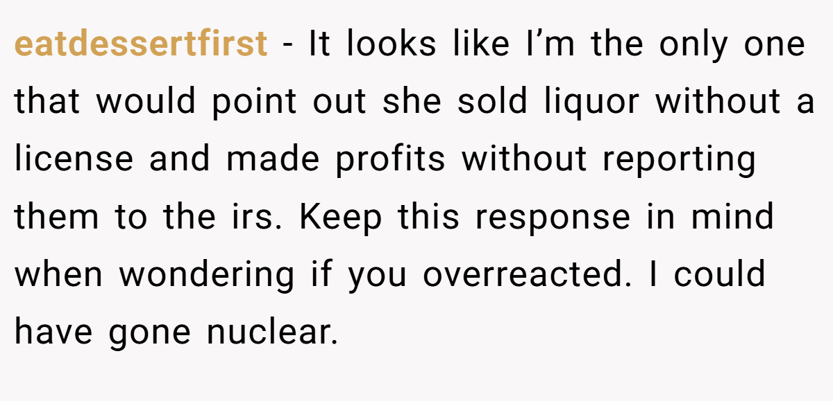 eatdessertfirst − It looks like I’m the only one that would point out she sold liquor without a license and made profits without reporting them to the irs. Keep this response in mind when wondering if you overreacted. I could have gone nuclear.