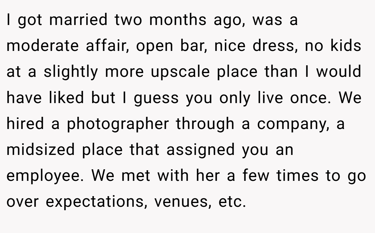 I got married two months ago, was a moderate affair, open bar, nice dress, no kids at a slightly more upscale place than I would have liked but I guess you only live once. We hired a photographer through a company, a midsized place that assigned you an employee. We met with her a few times to go over expectations, venues, etc.