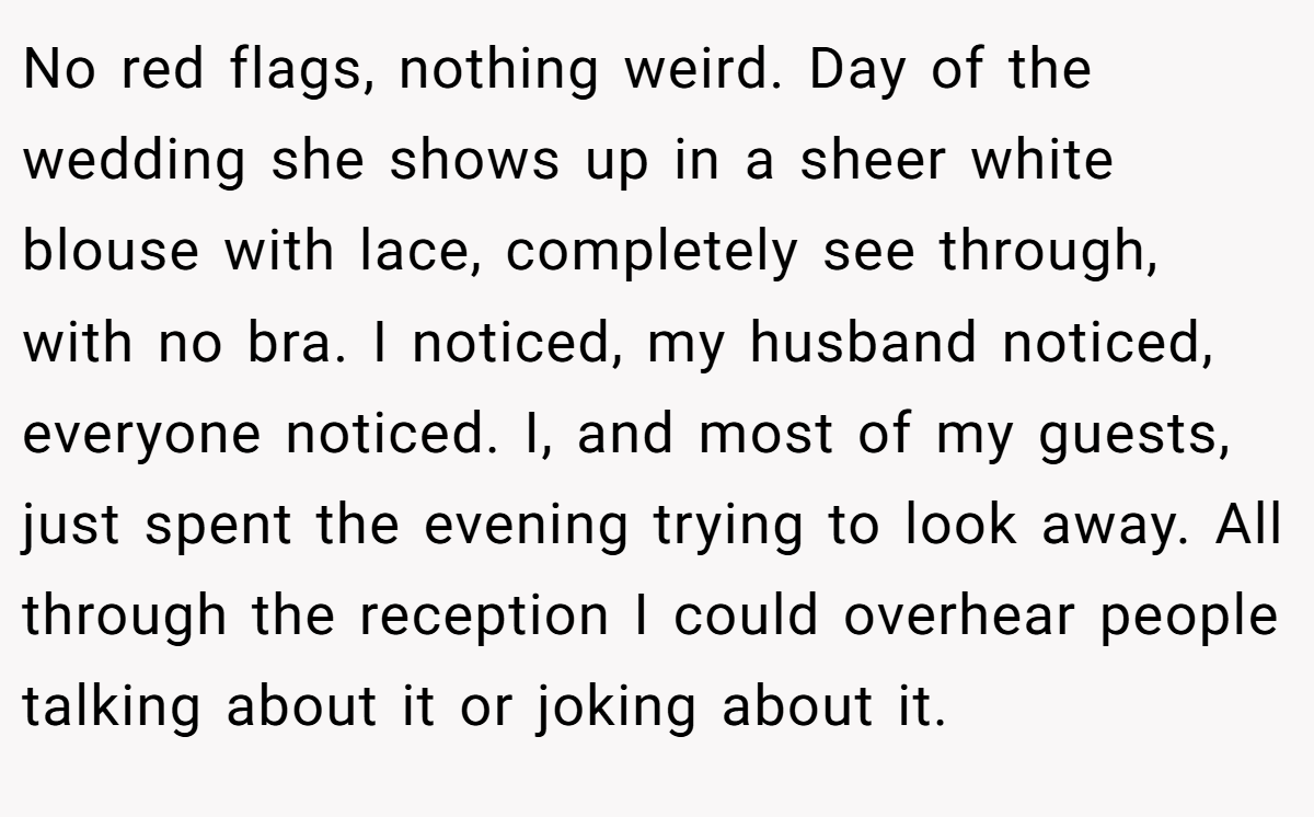 No red flags, nothing weird. Day of the wedding she shows up in a sheer white blouse with lace, completely see through, with no bra. I noticed, my husband noticed, everyone noticed. I, and most of my guests, just spent the evening trying to look away. All through the reception I could overhear people talking about it or joking about it.