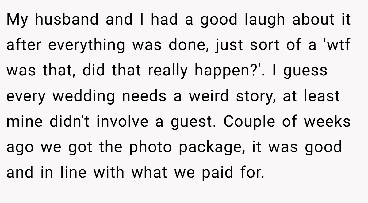 My husband and I had a good laugh about it after everything was done, just sort of a 'wtf was that, did that really happen?'. I guess every wedding needs a weird story, at least mine didn't involve a guest. Couple of weeks ago we got the photo package, it was good and in line with what we paid for.
