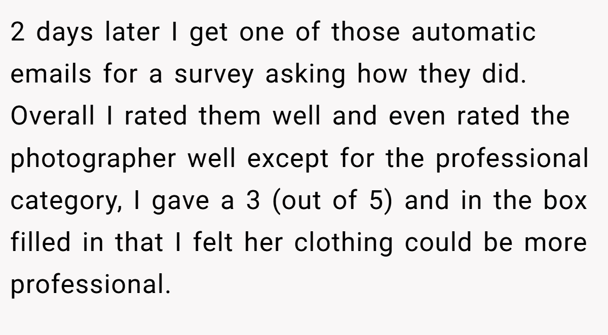 2 days later I get one of those automatic emails for a survey asking how they did. Overall I rated them well and even rated the photographer well except for the professional category, I gave a 3 (out of 5) and in the box filled in that I felt her clothing could be more professional.