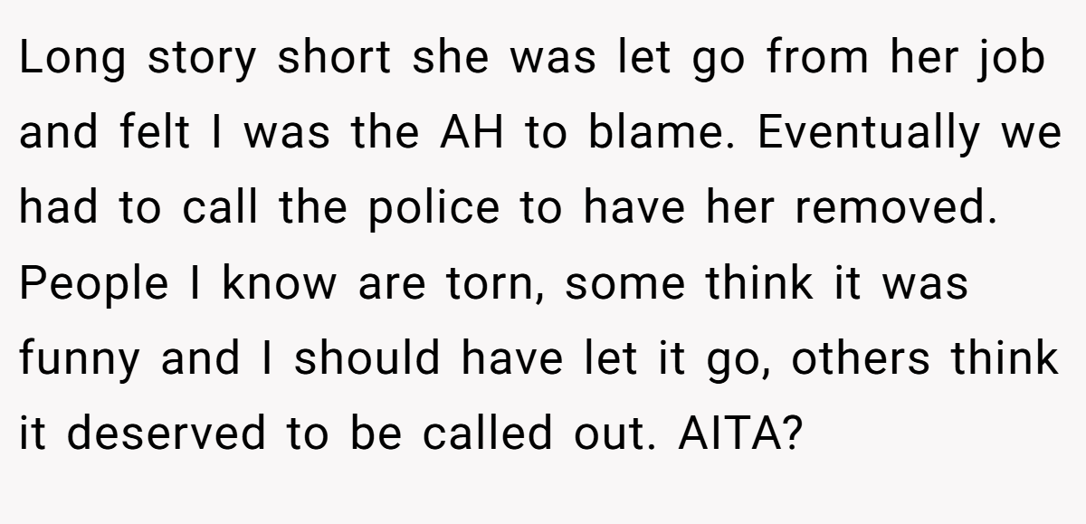 Long story short she was let go from her job and felt I was the AH to blame. Eventually we had to call the police to have her removed. People I know are torn, some think it was funny and I should have let it go, others think it deserved to be called out. AITA?