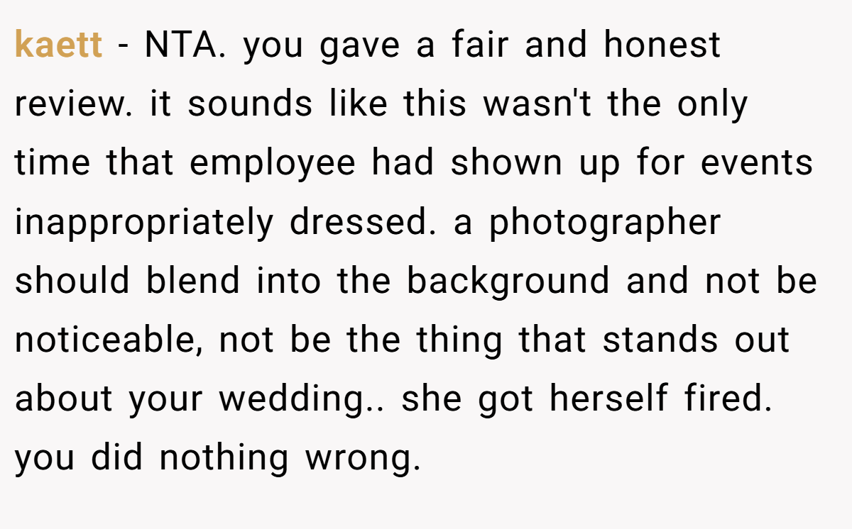 kaett − NTA. you gave a fair and honest review. it sounds like this wasn't the only time that employee had shown up for events inappropriately dressed. a photographer should blend into the background and not be noticeable, not be the thing that stands out about your wedding.. she got herself fired. you did nothing wrong.