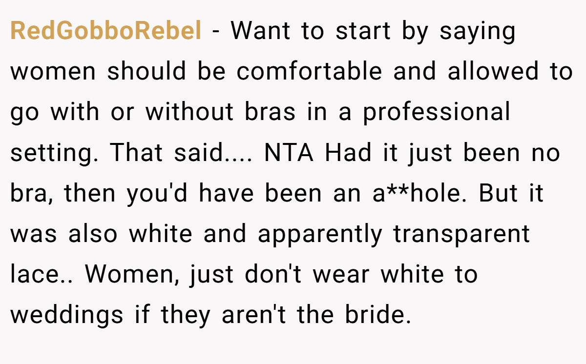 RedGobboRebel − Want to start by saying women should be comfortable and allowed to go with or without bras in a professional setting. That said.... NTA Had it just been no bra, then you'd have been an a**hole. But it was also white and apparently transparent lace.. Women, just don't wear white to weddings if they aren't the bride.