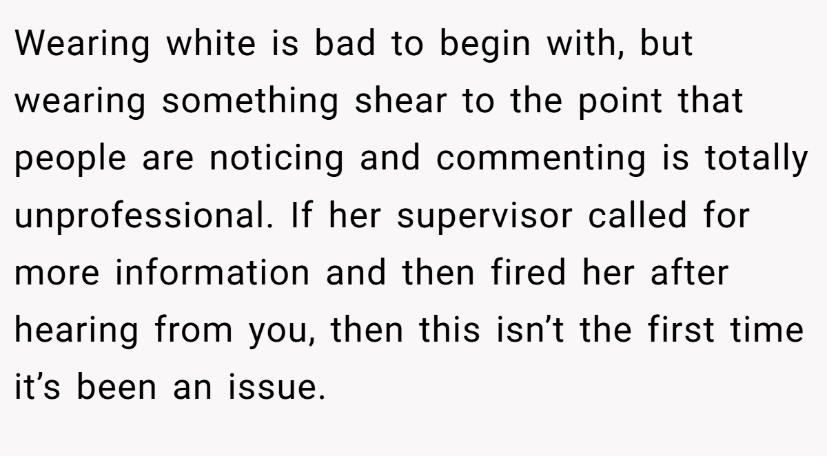 Wearing white is bad to begin with, but wearing something shear to the point that people are noticing and commenting is totally unprofessional. If her supervisor called for more information and then fired her after hearing from you, then this isn’t the first time it’s been an issue.