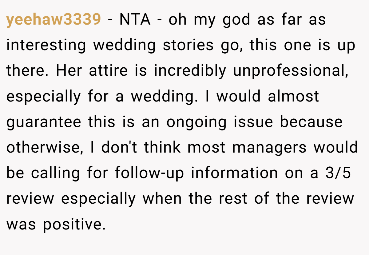 yeehaw3339 − NTA - oh my god as far as interesting wedding stories go, this one is up there. Her attire is incredibly unprofessional, especially for a wedding. I would almost guarantee this is an ongoing issue because otherwise, I don't think most managers would be calling for follow-up information on a 3/5 review especially when the rest of the review was positive.