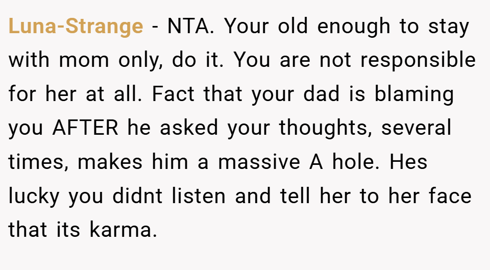 Luna-Strange − NTA. Your old enough to stay with mom only, do it. You are not responsible for her at all. Fact that your dad is blaming you AFTER he asked your thoughts, several times, makes him a massive A hole. Hes lucky you didnt listen and tell her to her face that its karma.