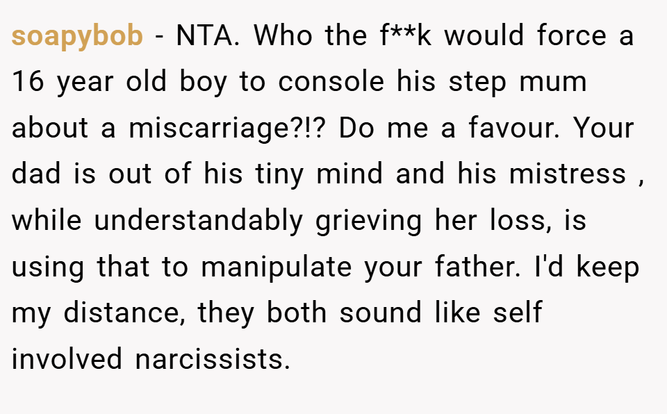 soapybob − NTA. Who the f**k would force a 16 year old boy to console his step mum about a miscarriage?!? Do me a favour. Your dad is out of his tiny mind and his mistress , while understandably grieving her loss, is using that to manipulate your father. I'd keep my distance, they both sound like self involved narcissists.