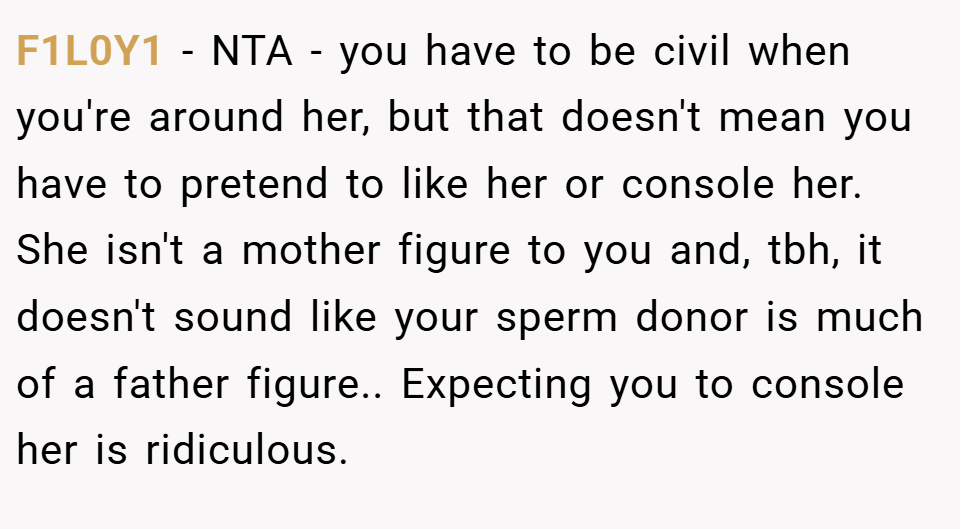 F1L0Y1 − NTA - you have to be civil when you're around her, but that doesn't mean you have to pretend to like her or console her. She isn't a mother figure to you and, tbh, it doesn't sound like your sperm donor is much of a father figure.. Expecting you to console her is ridiculous.