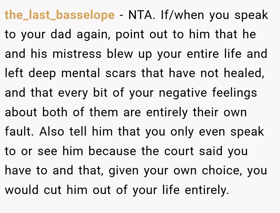 the_last_basselope − NTA. If/when you speak to your dad again, point out to him that he and his mistress blew up your entire life and left deep mental scars that have not healed, and that every bit of your negative feelings about both of them are entirely their own fault. Also tell him that you only even speak to or see him because the court said you have to and that, given your own choice, you would cut him out of your life entirely.