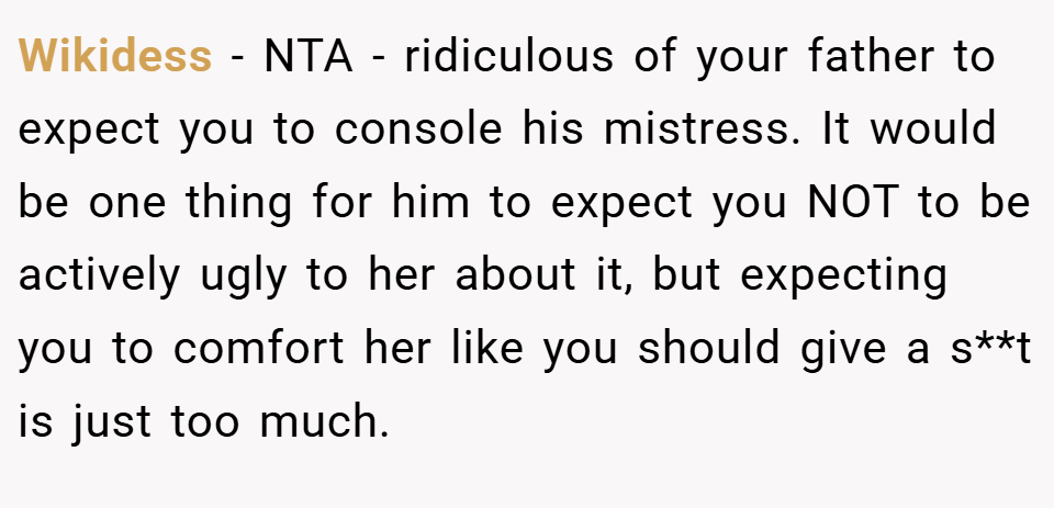 Wikidess − NTA - ridiculous of your father to expect you to console his mistress. It would be one thing for him to expect you NOT to be actively ugly to her about it, but expecting you to comfort her like you should give a s**t is just too much.