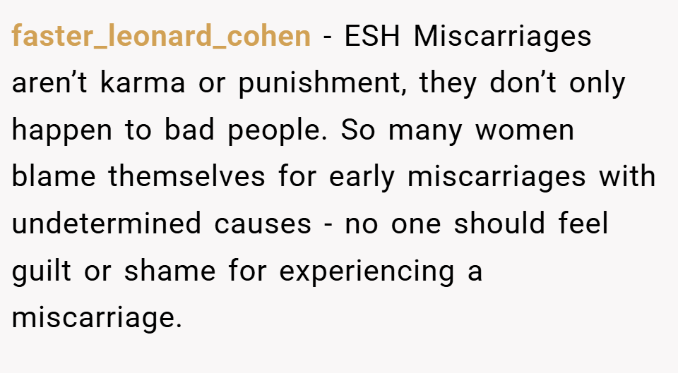 faster_leonard_cohen − ESH Miscarriages aren’t karma or punishment, they don’t only happen to bad people. So many women blame themselves for early miscarriages with undetermined causes - no one should feel guilt or shame for experiencing a miscarriage.