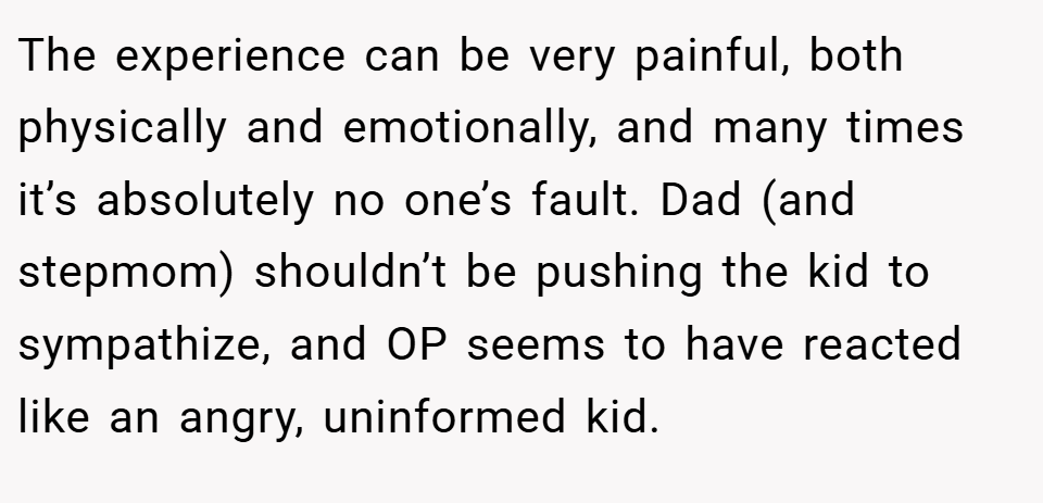 The experience can be very painful, both physically and emotionally, and many times it’s absolutely no one’s fault. Dad (and stepmom) shouldn’t be pushing the kid to sympathize, and OP seems to have reacted like an angry, uninformed kid.