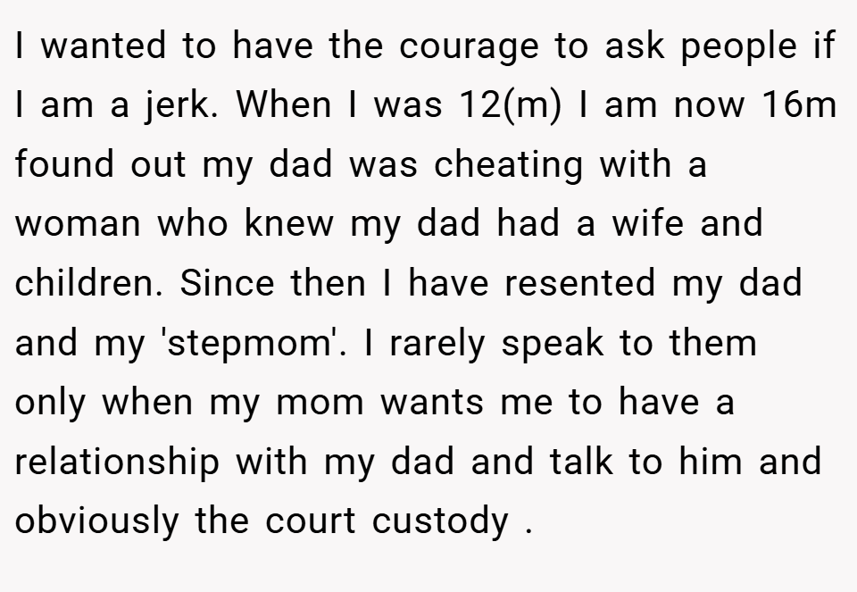 I wanted to have the courage to ask people if I am a jerk. When I was 12(m) I am now 16m found out my dad was cheating with a woman who knew my dad had a wife and children. Since then I have resented my dad and my 'stepmom'. I rarely speak to them only when my mom wants me to have a relationship with my dad and talk to him and obviously the court custody .