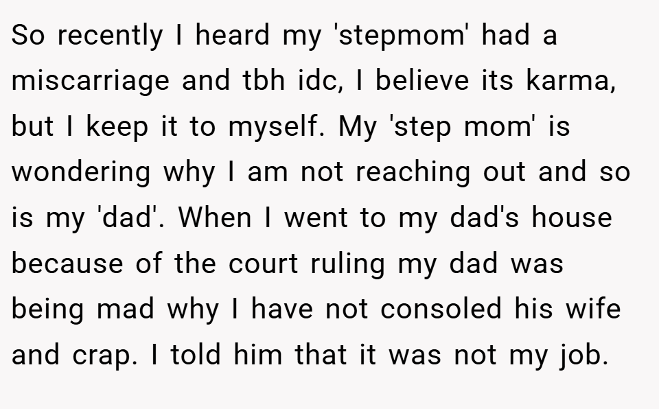 So recently I heard my 'stepmom' had a miscarriage and tbh idc, I believe its karma, but I keep it to myself. My 'step mom' is wondering why I am not reaching out and so is my 'dad'. When I went to my dad's house because of the court ruling my dad was being mad why I have not consoled his wife and crap. I told him that it was not my job.