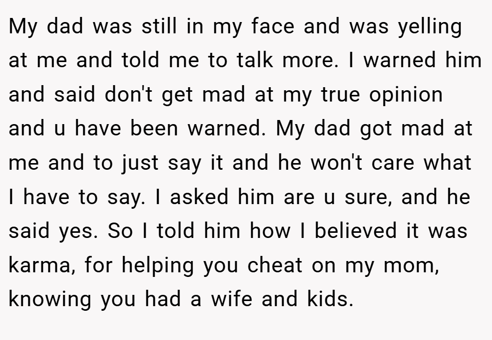 My dad was still in my face and was yelling at me and told me to talk more. I warned him and said don't get mad at my true opinion and u have been warned. My dad got mad at me and to just say it and he won't care what I have to say. I asked him are u sure, and he said yes. So I told him how I believed it was karma, for helping you cheat on my mom, knowing you had a wife and kids.