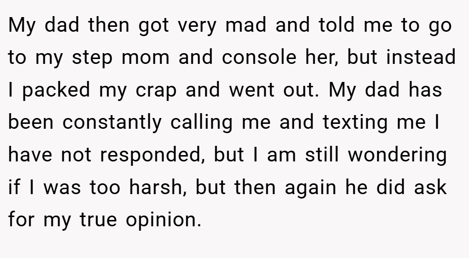 My dad then got very mad and told me to go to my step mom and console her, but instead I packed my crap and went out. My dad has been constantly calling me and texting me I have not responded, but I am still wondering if I was too harsh, but then again he did ask for my true opinion.