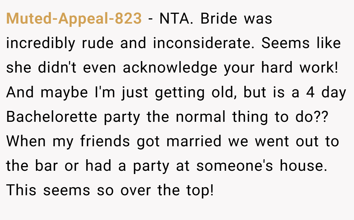 Muted-Appeal-823 − NTA. Bride was incredibly rude and inconsiderate. Seems like she didn't even acknowledge your hard work! And maybe I'm just getting old, but is a 4 day Bachelorette party the normal thing to do?? When my friends got married we went out to the bar or had a party at someone's house. This seems so over the top!