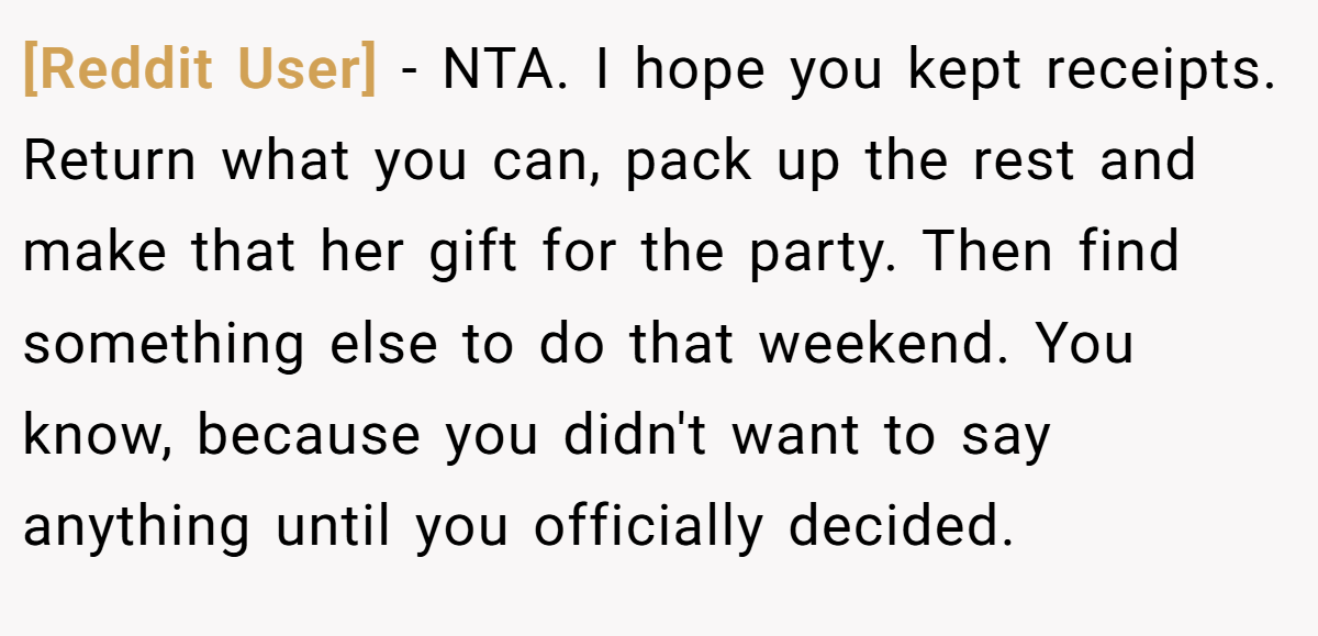 [Reddit User] − NTA. I hope you kept receipts. Return what you can, pack up the rest and make that her gift for the party. Then find something else to do that weekend. You know, because you didn't want to say anything until you officially decided.