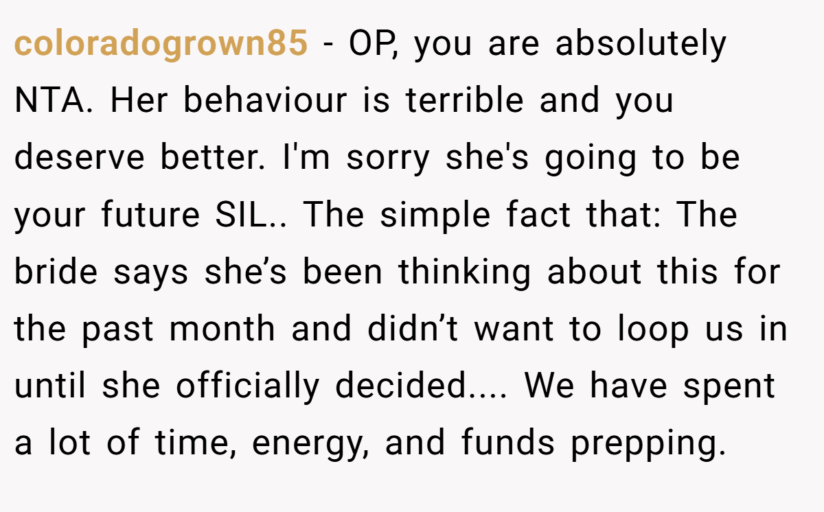 coloradogrown85 − OP, you are absolutely NTA. Her behaviour is terrible and you deserve better. I'm sorry she's going to be your future SIL.. The simple fact that: The bride says she’s been thinking about this for the past month and didn’t want to loop us in until she officially decided.... We have spent a lot of time, energy, and funds prepping.