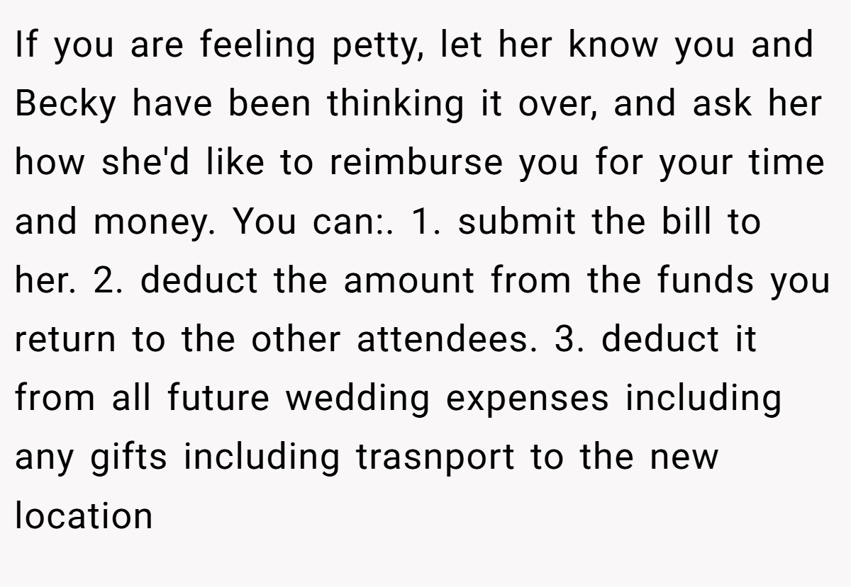 If you are feeling petty, let her know you and Becky have been thinking it over, and ask her how she'd like to reimburse you for your time and money. You can:. 1. submit the bill to her. 2. deduct the amount from the funds you return to the other attendees. 3. deduct it from all future wedding expenses including any gifts including trasnport to the new location