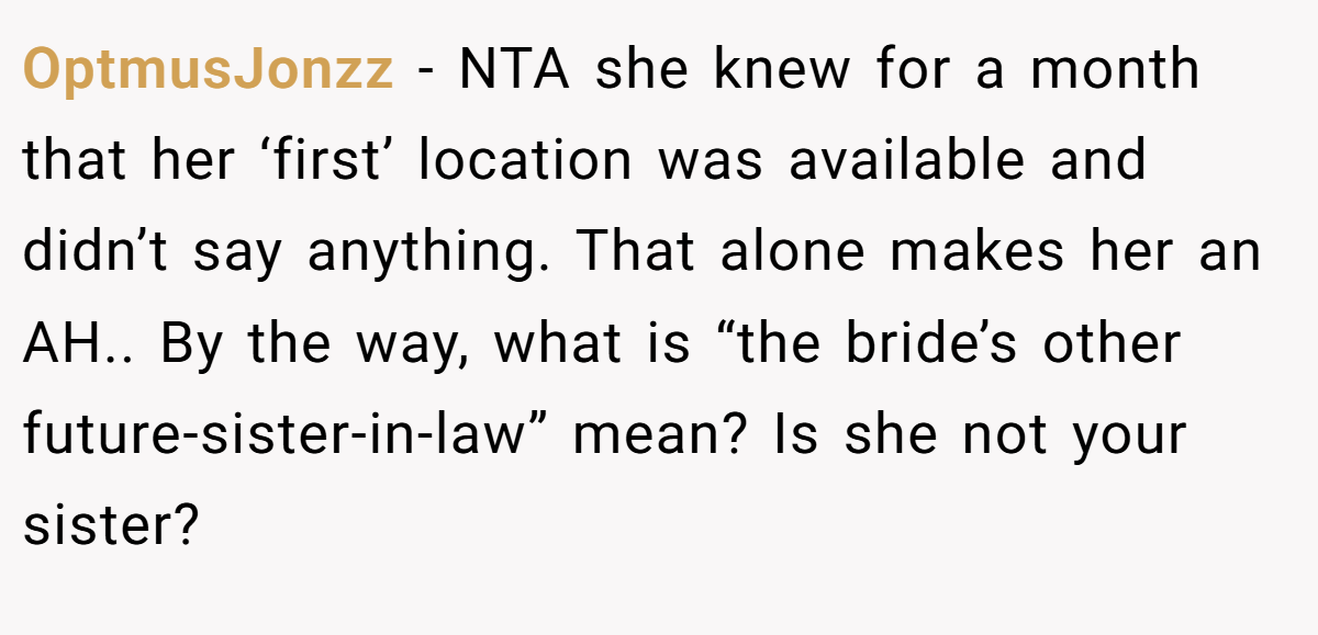 OptmusJonzz − NTA she knew for a month that her ‘first’ location was available and didn’t say anything. That alone makes her an AH.. By the way, what is “the bride’s other future-sister-in-law” mean? Is she not your sister?