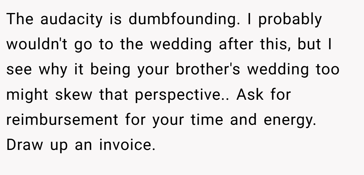 The audacity is dumbfounding. I probably wouldn't go to the wedding after this, but I see why it being your brother's wedding too might skew that perspective.. Ask for reimbursement for your time and energy. Draw up an invoice.
