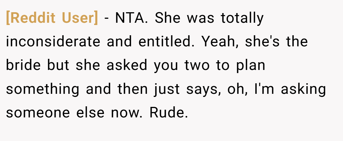 [Reddit User] − NTA. She was totally inconsiderate and entitled. Yeah, she's the bride but she asked you two to plan something and then just says, oh, I'm asking someone else now. Rude.