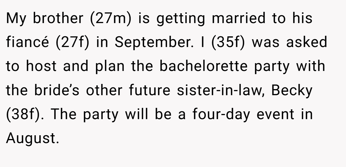 My brother (27m) is getting married to his fiancé (27f) in September. I (35f) was asked to host and plan the bachelorette party with the bride’s other future sister-in-law, Becky (38f). The party will be a four-day event in August.