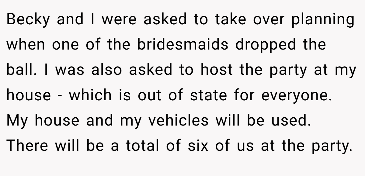 Becky and I were asked to take over planning when one of the bridesmaids dropped the ball. I was also asked to host the party at my house - which is out of state for everyone. My house and my vehicles will be used. There will be a total of six of us at the party.