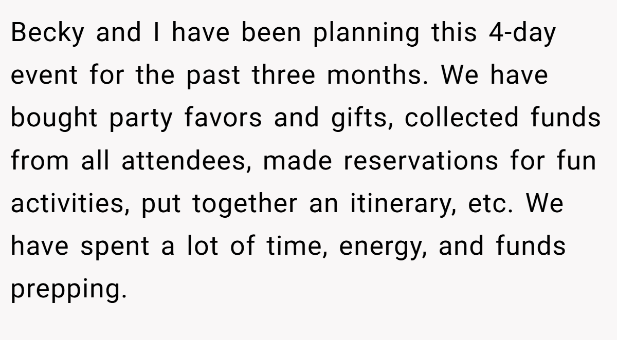 Becky and I have been planning this 4-day event for the past three months. We have bought party favors and gifts, collected funds from all attendees, made reservations for fun activities, put together an itinerary, etc. We have spent a lot of time, energy, and funds prepping.