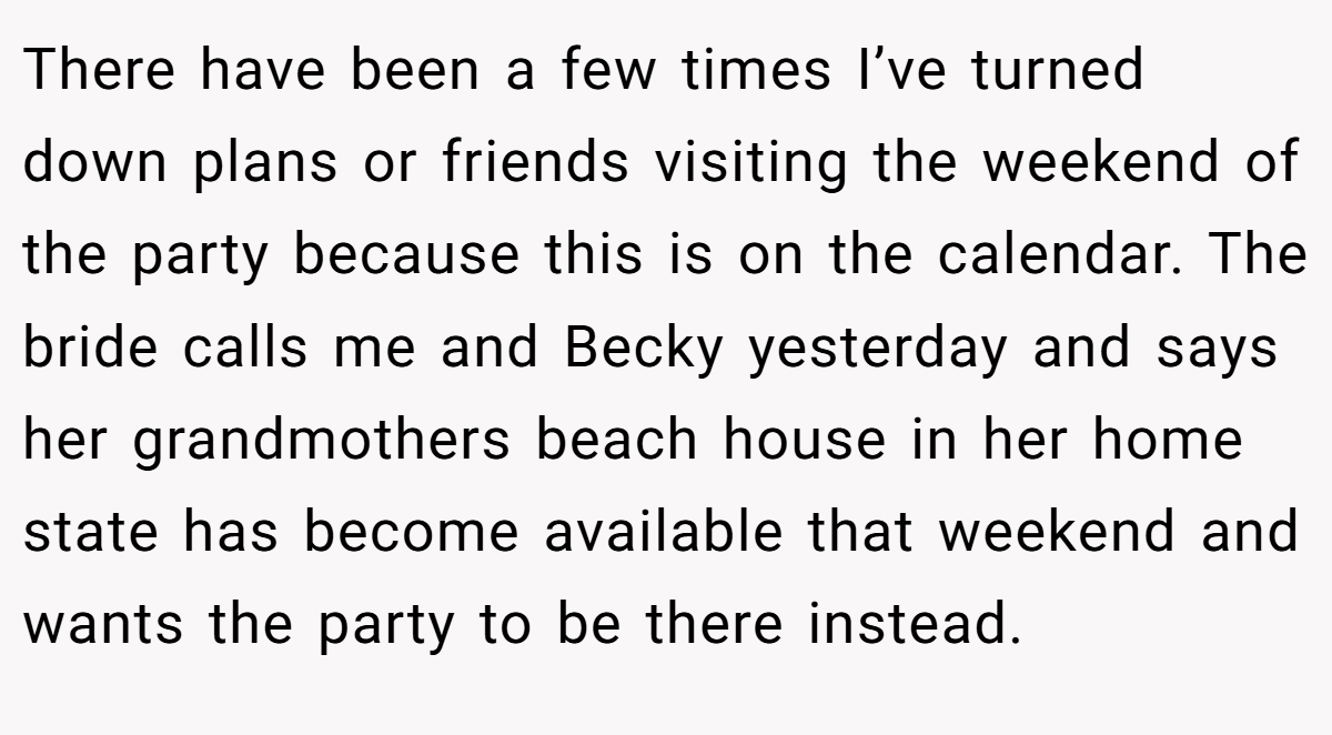 There have been a few times I’ve turned down plans or friends visiting the weekend of the party because this is on the calendar. The bride calls me and Becky yesterday and says her grandmothers beach house in her home state has become available that weekend and wants the party to be there instead.