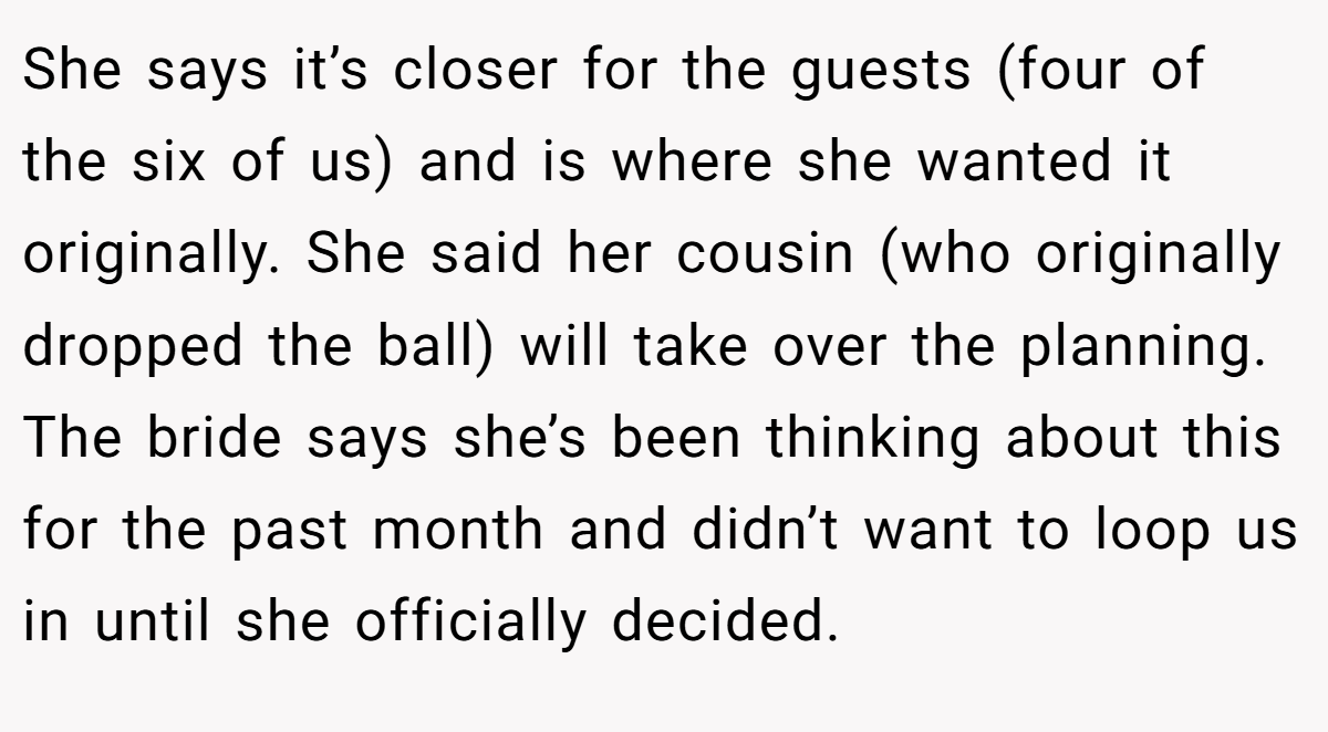 She says it’s closer for the guests (four of the six of us) and is where she wanted it originally. She said her cousin (who originally dropped the ball) will take over the planning. The bride says she’s been thinking about this for the past month and didn’t want to loop us in until she officially decided.
