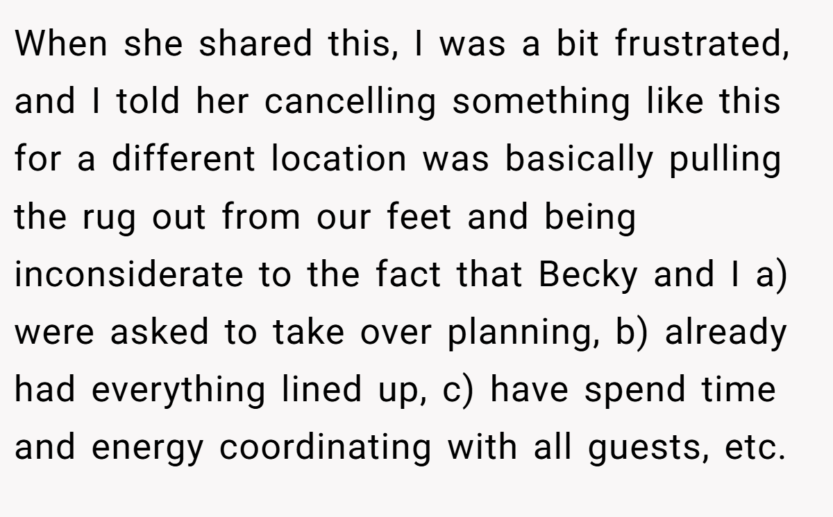 When she shared this, I was a bit frustrated, and I told her cancelling something like this for a different location was basically pulling the rug out from our feet and being inconsiderate to the fact that Becky and I a) were asked to take over planning, b) already had everything lined up, c) have spend time and energy coordinating with all guests, etc.