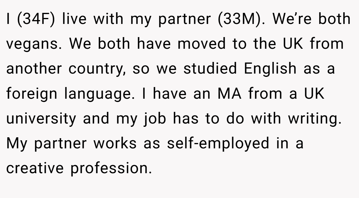 I (34F) live with my partner (33M). We’re both vegans. We both have moved to the UK from another country, so we studied English as a foreign language. I have an MA from a UK university and my job has to do with writing. My partner works as self-employed in a creative profession.