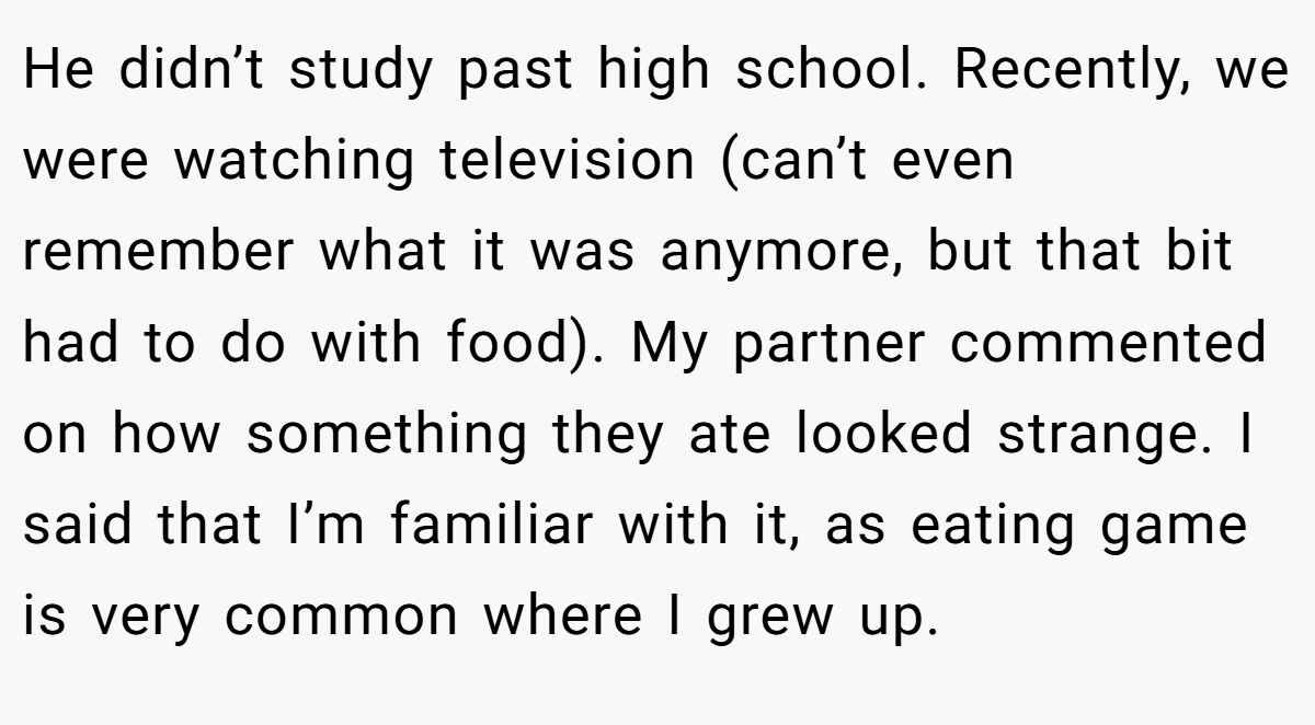 He didn’t study past high school. Recently, we were watching television (can’t even remember what it was anymore, but that bit had to do with food). My partner commented on how something they ate looked strange. I said that I’m familiar with it, as eating game is very common where I grew up.