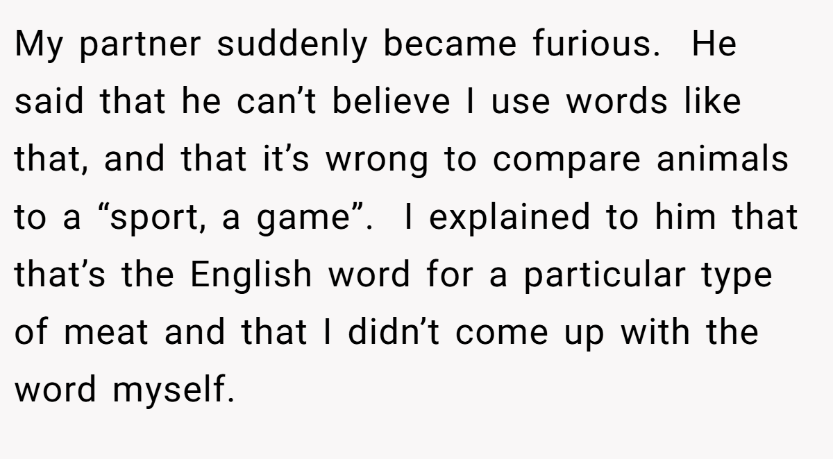 My partner suddenly became furious.  He said that he can’t believe I use words like that, and that it’s wrong to compare animals to a “sport, a game”.  I explained to him that that’s the English word for a particular type of meat and that I didn’t come up with the word myself.